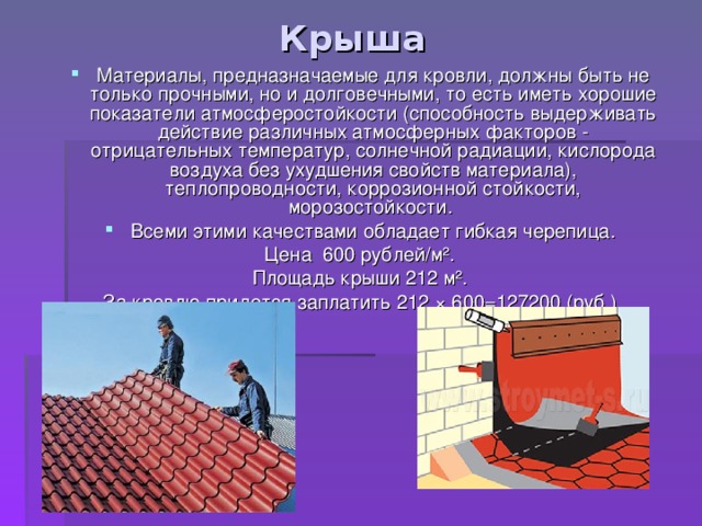 Крыша Материалы, предназначаемые для кровли, должны быть не только прочными, но и долговечными, то есть иметь хорошие показатели атмосферостойкости (способность выдерживать действие различных атмосферных факторов - отрицательных температур, солнечной радиации, кислорода воздуха без ухудшения свойств материала), теплопроводности, коррозионной стойкости, морозостойкости. Всеми этими качествами обладает гибкая черепица. Цена 600 рублей/м ² . Площадь крыши 212 м ². За кровлю придется заплатить 212 ×  600=127200 (руб.) 