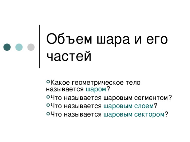 Объем шара и его частей Какое геометрическое тело называется шаром ? Что называется шаровым сегментом? Что называется шаровым слоем ? Что называется шаровым сектором ? 