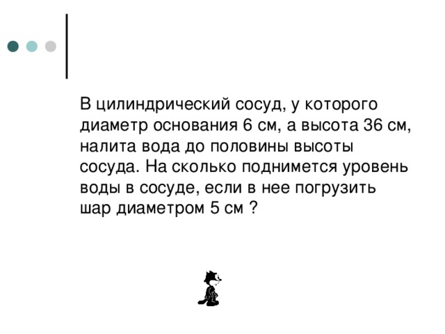 В цилиндрический сосуд, у которого диаметр основания 6 см, а высота 36 см, налита вода до половины высоты сосуда. На сколько поднимется уровень воды в сосуде, если в нее погрузить шар диаметром 5 см ? 
