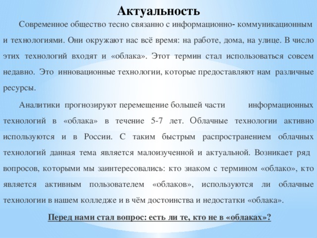 Актуальность Современное общество тесно связанно с информационно‑ коммуникационными технологиями. Они окружают нас всё время: на работе, дома, на улице. В число этих технологий входят и «облака». Этот термин стал использоваться совсем недавно. Это инновационные технологии, которые предоставляют нам различные ресурсы. Аналитики  прогнозируют перемещение большей части информационных технологий в «облака» в течение 5-7 лет.  О блачные технологии активно используются и в России. С таким быстрым распространением облачных технологий данная тема является малоизученной и актуальной. Возникает ряд вопросов, которыми мы заинтересовались: кто знаком с термином «облако», кто является активным пользователем «облаков», используются ли облачные технологии в нашем колледже и в чём достоинства и недостатки «облака».  Перед нами стал вопрос: есть ли те, кто не в «облаках»? 