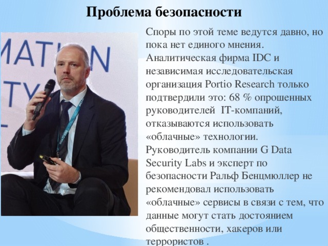 Проблема безопасности Споры по этой теме ведутся давно, но пока нет единого мнения. Аналитическая фирма IDC и независимая исследовательская организация Portio Research только подтвердили это: 68 % опрошенных руководителей IT-компаний, отказываются использовать «облачные» технологии. Руководитель компании G Data Security Labs и эксперт по безопасности Ральф Бенцмюллер не рекомендовал использовать «облачные» сервисы в связи с тем, что данные могут стать достоянием общественности, хакеров или террористов . 