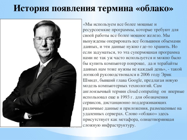 История появления термина «облако» «Мы используем все более мощные и ресурсоемкие программы, которые требуют для своей работы все более мощное железо. Мы вынуждены оперировать все большими объемами данных, и эти данные нужно где-то хранить. Но если задуматься, то эта супермощная программа нами не так уж часто используется и можно было бы купить компьютер попроще, да и терабайты данных нам тоже нужны не каждый день», - такой логикой руководствовался в 2006 году Эрик Шмидт, бывший глава Google, предлагая новую модель компьютерных технологий. Сам англоязычный термин сloud сomputing он впервые использовал еще в 1993 г. для обозначения сервисов, дистанционно поддерживающих различные данные и приложения, размещенные на удаленных серверах. Слово «облако» здесь присутствует как метафора, олицетворяющая сложную инфраструктуру. 