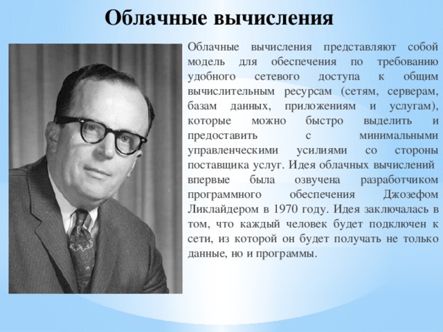 Облачные вычисления Облачные вычисления представляют собой модель для обеспечения по требованию удобного сетевого доступа к общим вычислительным ресурсам (сетям, серверам, базам данных, приложениям и услугам), которые можно быстро выделить и предоставить с минимальными управленческими усилиями со стороны поставщика услуг. Идея облачных вычислений впервые была озвучена разработчиком программного обеспечения Джозефом Ликлайдером в 1970 году. Идея заключалась в том, что каждый человек будет подключен к сети, из которой он будет получать не только данные, но и программы. 