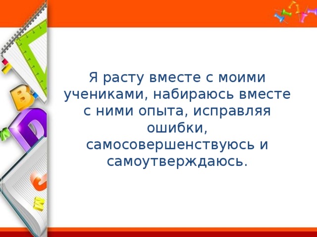 Я расту вместе с моими учениками, набираюсь вместе с ними опыта, исправляя ошибки, самосовершенствуюсь и самоутверждаюсь. 