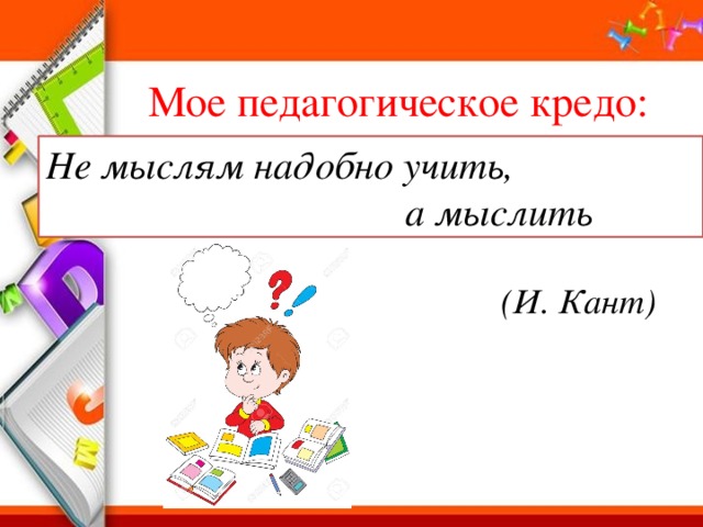 Мое педагогическое кредо: Не мыслям надобно учить,  а мыслить (И. Кант) 