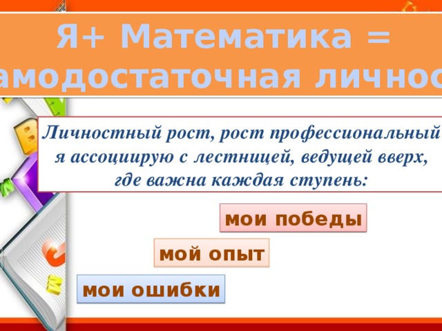 Я+ Математика = самодостаточная личность Личностный рост, рост профессиональный  я ассоциирую с лестницей, ведущей вверх, где важна каждая ступень: мои победы мой опыт мои ошибки 