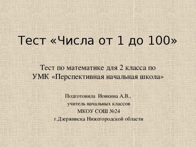 Тест «Числа от 1 до 100» Тест по математике для 2 класса по УМК «Перспективная начальная школа» Подготовила Ионкина А.В.,  учитель начальных классов  МКОУ СОШ №24  г.Дзержинска Нижегородской области 