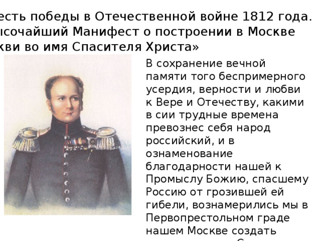  В честь победы в Отечественной войне 1812 года.  «Высочайший Манифест о построении в Москве церкви во имя Спасителя Христа» В сохранение вечной памяти того беспримерного усердия, верности и любви к Вере и Отечеству, какими в сии трудные времена превознес себя народ российский, и в ознаменование благодарности нашей к Промыслу Божию, спасшему Россию от грозившей ей гибели, вознамерились мы в Первопрестольном граде нашем Москве создать церковь во имя Спасителя Христа.. 
