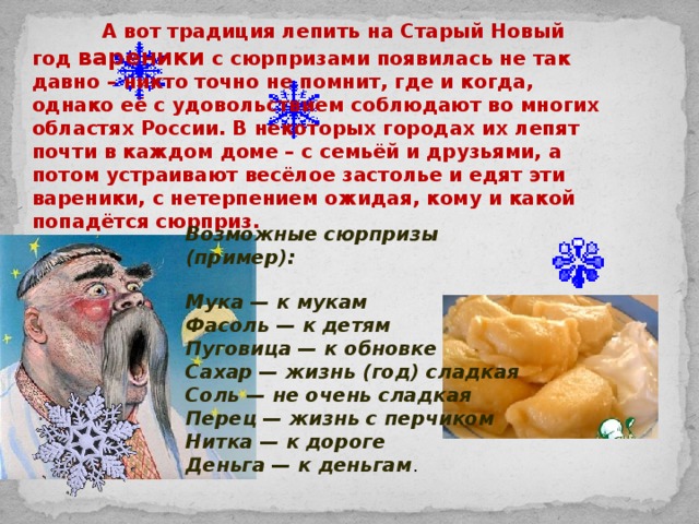   А вот традиция лепить на Старый Новый год вареники с сюрпризами появилась не так давно – никто точно не помнит, где и когда, однако её с удовольствием соблюдают во многих областях России. В некоторых городах их лепят почти в каждом доме – с семьёй и друзьями, а потом устраивают весёлое застолье и едят эти вареники, с нетерпением ожидая, кому и какой попадётся сюрприз. Возможные сюрпризы (пример):  Мука — к мукам  Фасоль — к детям  Пуговица — к обновке  Сахар — жизнь (год) сладкая  Соль — не очень сладкая  Перец — жизнь с перчиком  Нитка — к дороге  Деньга — к деньгам . 