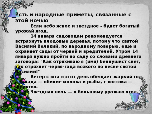 Есть и народные приметы, связанные с этой ночью .  Если небо ясное и звездное - будет богатый урожай ягод.  14 января садоводам рекомендуется встряхнуть плодовые деревья, потому что святой Василий Великий, по народному поверью, еще и охраняет сады от червей и вредителей. Утром 14 января нужно пройти по саду со словами древнего заговора: 