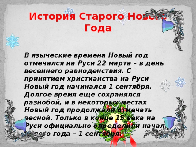 История Старого Нового Года    В языческие времена Новый год отмечался на Руси 22 марта – в день весеннего равноденствия. С принятием христианства на Руси Новый год начинался 1 сентября. Долгое время еще сохранялся разнобой, и в некоторых местах Новый год продолжали отмечать весной. Только в конце 15 века на Руси официально определили начало Нового года – 1 сентября.   