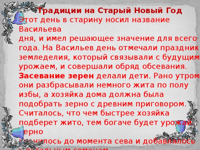 Традиции на Старый Новый Год Этот день в старину носил название Васильева дня, и имел решающее значение для всего года. На Васильев день отмечали праздник земледелия, который связывали с будущим урожаем, и совершали обряд обсевания. Засевание зерен делали дети. Рано утром они разбрасывали немного жита по полу избы, а хозяйка дома должна была подобрать зерно с древним приговором. Считалось, что чем быстрее хозяйка подберет жито, тем богаче будет урожай. Зерно хранилось до момента сева и добавлялось к остальным семенам. 