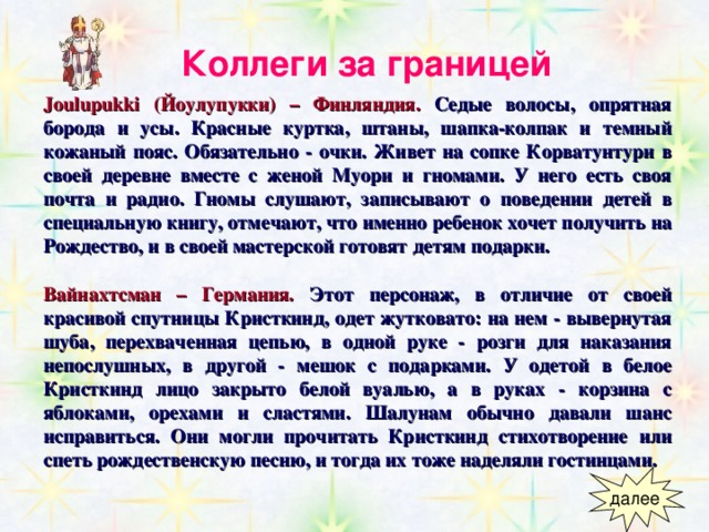 Коллеги за границей  Joulupukki (Йоулупукки) – Финляндия.  Седые волосы, опрятная борода и усы. Красные куртка, штаны, шапка-колпак и темный кожаный пояс. Обязательно - очки. Живет на сопке Корватунтури в своей деревне вместе с женой Муори и гномами. У него есть своя почта и радио. Гномы слушают, записывают о поведении детей в специальную книгу, отмечают, что именно ребенок хочет получить на Рождество, и в своей мастерской готовят детям подарки.  Вайнахтсман – Германия.  Этот персонаж, в отличие от своей красивой спутницы Кристкинд, одет жутковато: на нем - вывернутая шуба, перехваченная цепью, в одной руке - розги для наказания непослушных, в другой - мешок с подарками. У одетой в белое Кристкинд лицо закрыто белой вуалью, а в руках - корзина с яблоками, орехами и сластями. Шалунам обычно давали шанс исправиться. Они могли прочитать Кристкинд стихотворение или спеть рождественскую песню, и тогда их тоже наделяли гостинцами. 