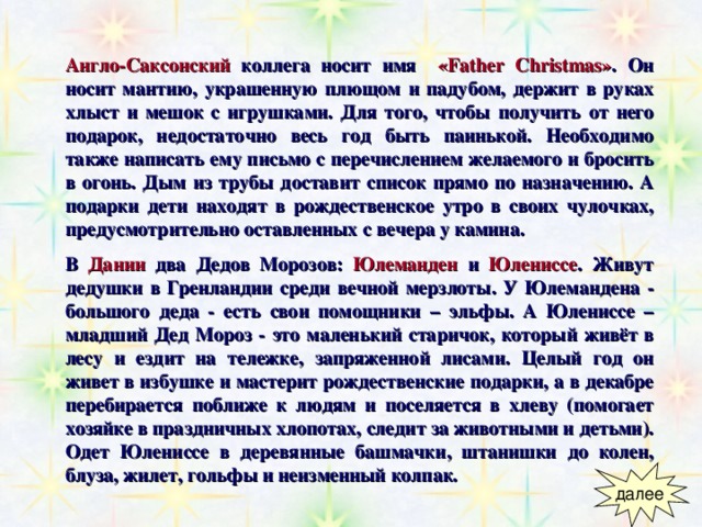 Англо-Саксонский  коллега носит имя  «Father Christmas» .  Он носит мантию, украшенную плющом и падубом, держит в руках хлыст и мешок с игрушками. Для того, чтобы получить от него подарок, недостаточно весь год быть паинькой. Необходимо также написать ему письмо с перечислением желаемого и бросить в огонь. Дым из трубы доставит список прямо по назначению. А подарки дети находят в рождественское утро в своих чулочках, предусмотрительно оставленных с вечера у камина. В  Дании два Дедов Морозов :  Юлеманден  и  Юлениссе . Живут дедушки в Гренландии среди вечной мерзлоты. У Юлемандена - большого деда - есть свои помощники – эльфы. А Юлениссе – младший Дед Мороз - это маленький старичок, который живёт в лесу и ездит на тележке, запряженной лисами. Целый год он живет в избушке и мастерит рождественские подарки, а в декабре перебирается поближе к людям и поселяется в хлеву (помогает хозяйке в праздничных хлопотах, следит за животными и детьми). Одет Юлениссе в деревянные башмачки, штанишки до колен, блуза, жилет, гольфы и неизменный колпак. 