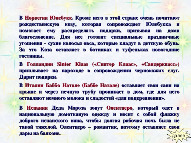 В  Норвегии  Юлебукк . Кроме него в этой стране очень почитают рождественскую козу, которая сопровождает Юлебукка и помогает ему распределять подарки, призывая на дома благословение. Для нее готовят специальные праздничные угощения - сухие колосья овса, которые кладут в детскую обувь. За это Коза оставляет в ботинках и туфельках новогодние гостинцы. В  Голландии  Sinter Klaas («Синтер Клаас», «Сандеркласс») приплывает на пароходе в сопровождении чернокожих слуг. Дарит подарки. В  Италии  Баббо Натале (Баббе Натале) оставляет свои сани на крыше и через печную трубу проникает в дом, где для него оставляют немного молока и сладостей «для подкрепления». В  Испании  Деда Мороза зовут Олентцеро , который одет в национальную домотканую одежду и носит с собой фляжку доброго испанского вина, чтобы долгая рабочая ночь была не такой тяжелой. Олентцеро – романтик, поэтому оставляет свои дары на балконе. 