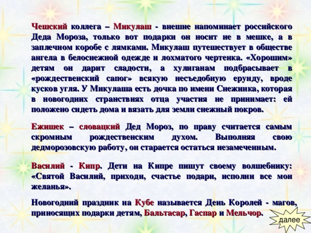 Чешский коллега –  Микулаш  - внешне напоминает российского Деда Мороза, только вот подарки он носит не в мешке, а в заплечном коробе с лямками. Микулаш путешествует в обществе ангела в белоснежной одежде и лохматого чертенка. «Хорошим» детям он дарит сладости, а хулиганам подбрасывает в «рождественский сапог» всякую несъедобную ерунду, вроде кусков угля. У Микулаша есть дочка по имени Снежинка, которая в новогодних странствиях отца участия не принимает: ей положено сидеть дома и вязать для земли снежный покров.   Ежишек –  словацкий  Дед Мороз, по праву считается самым скромным рождественским духом. Выполняя свою дедморозовскую работу, он старается остаться незамеченным. Василий  -  Кипр . Дети на Кипре пишут своему волшебнику: «Святой Василий, приходи, счастье подари, исполни все мои желанья». Новогодний праздник на  Кубе  называется День Королей - магов,  приносящих подарки детям,  Бальтасар , Гаспар и Мельчор .  