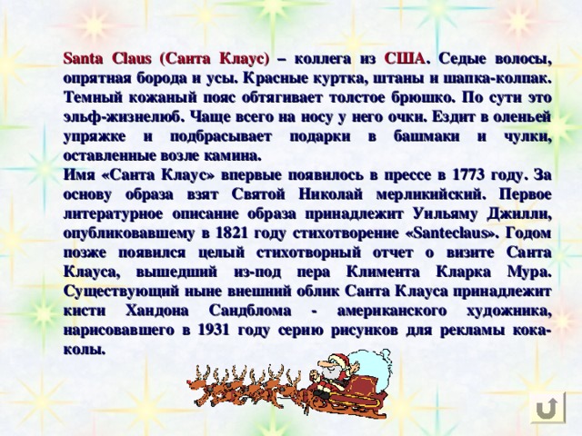 Santa Claus (Санта Клаус)  – коллега из  США . Седые волосы, опрятная борода и усы. Красные куртка, штаны и шапка-колпак. Темный кожаный пояс обтягивает толстое брюшко. По сути это эльф-жизнелюб. Чаще всего на носу у него очки. Ездит в оленьей упряжке и подбрасывает подарки в башмаки и чулки, оставленные возле камина. Имя «Санта Клаус» впервые появилось в прессе в 1773 году. За основу образа взят Святой Николай мерликийский. Первое литературное описание образа принадлежит Уильяму Джилли, опубликовавшему в 1821 году стихотворение «Santeclaus». Годом позже появился целый стихотворный отчет о визите Санта Клауса, вышедший из-под пера Климента Кларка Мура. Существующий ныне внешний облик Санта Клауса принадлежит кисти Хандона Сандблома - американского художника, нарисовавшего в 1931 году серию рисунков для рекламы кока-колы. 