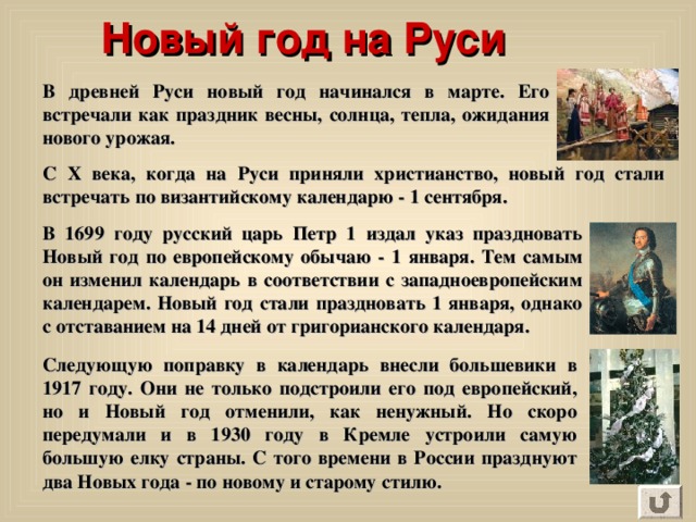 Новый год на Руси  В древней Руси новый год начинался в марте. Его встречали как праздник весны, солнца, тепла, ожидания нового урожая. C Х века, когда на Руси приняли христианство, новый год стали встречать по византийскому календарю - 1 сентября. В 1699 году русский царь Петр 1 издал указ праздновать Новый год по европейскому обычаю - 1 января. Тем самым он изменил календарь в соответствии с западноевропейским календарем. Новый год стали праздновать 1 января, однако с отставанием на 14 дней от григорианского календаря. Следующую поправку в календарь внесли большевики в 1917 году. Они не только подстроили его под европейский, но и Новый год отменили, как ненужный. Но скоро передумали и в 1930 году в Кремле устроили самую большую елку страны. С того времени в России празднуют два Новых года - по новому и старому стилю. 