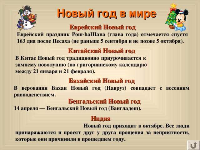 Новый год в мире Еврейский Новый год Еврейский праздник Рош-hаШана (глава года) отмечается спустя 163 дня после Песаха (не раньше 5 сентября и не позже 5 октября). Китайский Новый год В Китае Новый год традиционно приурочивается к зимнему новолунию (по григорианскому календарю между 21 января и 21 февраля). Бахайский Новый год В веровании Бахаи Новый год (Навруз) совпадает с весенним равноденствием.  Бенгальский Новый год 14 апреля — Бенгальский Новый год (Бангладеш).  Индия  Новый год приходит в октябре. Все люди принаряжаются и просят друг у друга прощения за неприятности, которые они причинили в прошедшем году. 
