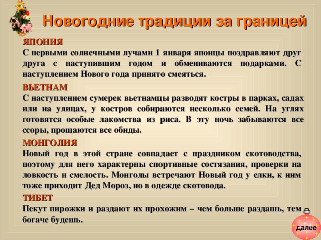 Новогодние традиции за границей ЯПОНИЯ  С первыми солнечными лучами 1 января японцы поздравляют друг друга с наступившим годом и обмениваются подарками. С наступлением Нового года принято смеяться. ВЬЕТНАМ  С наступлением сумерек вьетнамцы разводят костры в парках, садах или на улицах, у костров собираются несколько семей. На углях готовятся особые лакомства из риса. В эту ночь забываются все ссоры, прощаются все обиды. МОНГОЛИЯ  Новый год в этой стране совпадает с праздником скотоводства, поэтому для него характерны спортивные состязания, проверки на ловкость и смелость. Монголы встречают Новый год у елки, к ним тоже приходит Дед Мороз, но в одежде скотовода. ТИБЕТ Пекут пирожки и раздают их прохожим – чем больше раздашь, тем богаче будешь. далее 