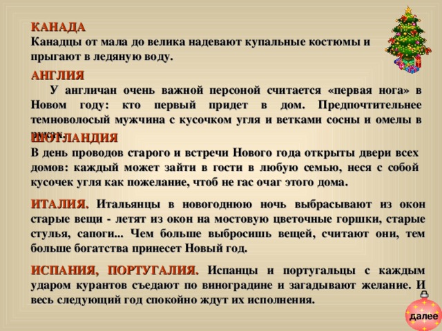 КАНАДА  Канадцы от мала до велика надевают купальные костюмы и прыгают в ледяную воду. АНГЛИЯ  У англичан очень важной персоной считается «первая нога» в Новом году: кто первый придет в дом. Предпочтительнее темноволосый мужчина с кусочком угля и ветками сосны и омелы в руках. ШОТЛАНДИЯ В день проводов старого и встречи Нового года открыты двери всех домов: каждый может зайти в гости в любую семью, неся с собой кусочек угля как пожелание, чтоб не гас очаг этого дома. ИТАЛИЯ. Итальянцы в новогоднюю ночь выбрасывают из окон старые вещи - летят из окон на мостовую цветочные горшки, старые стулья, сапоги... Чем больше выбросишь вещей, считают они, тем больше богатства принесет Новый год.  ИСПАНИЯ, ПОРТУГАЛИЯ. Испанцы и португальцы  с каждым ударом курантов съедают по виноградине и загадывают желание. И весь следующий год спокойно ждут их исполнения.   далее 