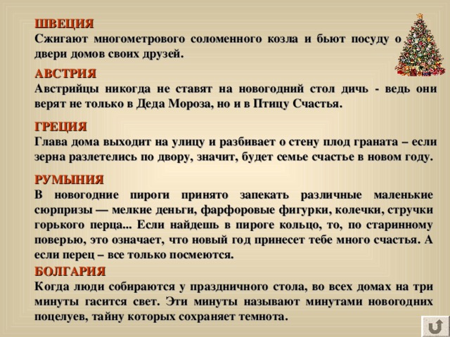 ШВЕЦИЯ Сжигают многометрового соломенного козла и бьют посуду о двери домов своих друзей. АВСТРИЯ  Австрийцы  никогда не ставят на новогодний стол дичь - ведь они верят не только в Деда Мороза, но и в Птицу Счастья.  ГРЕЦИЯ  Глава дома выходит на улицу и разбивает о стену плод граната – если зерна разлетелись по двору, значит, будет семье счастье в новом году.  РУМЫНИЯ  В новогодние пироги принято запекать различные маленькие сюрпризы — мелкие деньги, фарфоровые фигурки, колечки, стручки горького перца... Если найдешь в пироге кольцо, то, по старинному поверью, это означает, что новый год принесет тебе много счастья. А если перец – все только посмеются. БОЛГАРИЯ  Когда люди собираются у праздничного стола, во всех домах на три минуты гасится свет. Эти минуты называют минутами новогодних поцелуев, тайну которых сохраняет темнота.   