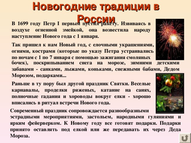 Новогодние традиции в России В 1699 году Петр I первым пустил ракету. Извиваясь в воздухе огненной змейкой, она возвестила народу наступление Нового года с 1 января. Так пришел к нам Новый год, с елочными украшениями, огнями, кострами (которые по указу Петра устраивались по ночам с 1 по 7 января с помощью зажигания смоляных бочек), поскрипыванием снега на морозе, зимними детскими забавами - санками, лыжами, коньками, снежными бабами, Дедом Морозом, подарками... Раньше в ту пору был другой праздник Святки. Веселые карнавалы, проделки ряженых, катание на санях, полночные гадания и хороводы вокруг елки - хорошо вписались в ритуал встречи Нового года. Современный праздник сопровождается разнообразными эстрадными мероприятиями, застольем, народными гуляниями и ярким фейерверком. К Новому году все готовят подарки. Подарки принято оставлять под елкой или же передавать их через Деда Мороза.  