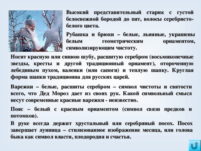 Высокий представительный старик с густой белоснежной бородой до пят, волосы серебристо-белого цвета. Рубашка и брюки – белые, льняные, украшены белым геометрическим орнаментом, символизирующим чистоту. Носит красную или синюю шубу, расшитую серебром (восьмиконечные звезды, кресты и другой традиционный орнамент), отороченную лебединым пухом,  валенки (или сапоги) и теплую шапку. Круглая форма шапки традиционна для русских царей.  Варежки – белые, расшиты серебром – символ чистоты и святости всего, что Дед Мороз дает из своих рук.  Какой символьный смысл несут современные красные варежки - неизвестно. Пояс – белый с красным орнаментом (символ связи предков и потомков).  В руке всегда держит хрустальный или серебряный посох. Посох завершает лунница – стилизованное изображение месяца, или голова быка как символ власти, плодородия и счастья.   