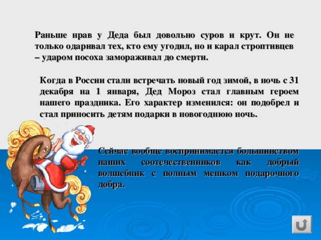 Раньше нрав у Деда был довольно суров и крут. Он не только одаривал тех, кто ему угодил, но и карал строптивцев – ударом посоха замораживал до смерти. Когда в России стали встречать новый год зимой, в ночь с 31 декабря на 1 января, Дед Мороз стал главным героем нашего праздника. Его характер изменился: он подобрел и стал приносить детям подарки в новогоднюю ночь.  Сейчас вообще воспринимается большинством наших соотечественников как добрый волшебник с полным мешком подарочного добра. 