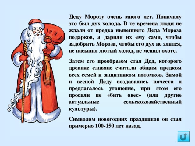 Деду Морозу очень много лет. Поначалу это был дух холода. В те времена люди не ждали от предка нынешнего Деда Мороза подарков, а дарили их ему сами, чтобы задобрить Мороза, чтобы его дух не злился, не насылал лютый холод, не мешал охоте. Затем его прообразом стал Дед, которого древние славяне считали общим предком всех семей и защитником потомков. Зимой и весной Деду воздавались почести и предлагалось угощение, при этом его просили не «бить овес» (или другие актуальные сельскохозяйственный культуры).   Символом новогодних праздников он стал примерно 100-150 лет назад. 