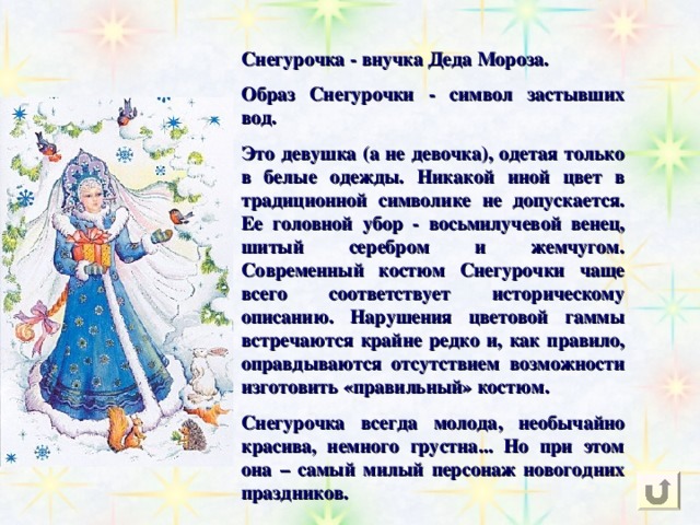 Снегурочка - внучка Деда Мороза. Образ Снегурочки - символ застывших вод. Это девушка (а не девочка), одетая только в белые одежды. Никакой иной цвет в традиционной символике не допускается. Ее головной убор - восьмилучевой венец, шитый серебром и жемчугом. Современный костюм Снегурочки чаще всего соответствует историческому описанию. Нарушения цветовой гаммы встречаются крайне редко и, как правило, оправдываются отсутствием возможности изготовить «правильный» костюм. Снегурочка всегда молода, необычайно красива, немного грустна... Но при этом она – самый милый персонаж новогодних праздников.  