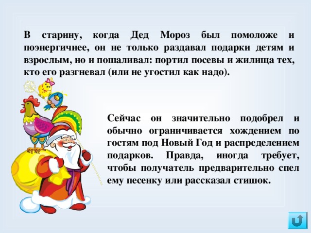 В старину, когда Дед Мороз был помоложе и поэнергичнее, он не только раздавал подарки детям и взрослым, но и пошаливал: портил посевы и жилища тех, кто его разгневал (или не угостил как надо). Сейчас он значительно подобрел и обычно ограничивается хождением по гостям под Новый Год и распределением подарков. Правда, иногда требует, чтобы получатель предварительно спел ему песенку или рассказал стишок. 