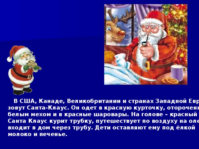  В США, Канаде, Великобритании и странах Западной Европы его зовут Санта-Клаус. Он одет в красную курточку, отороченную белым мехом и в красные шаровары. На голове – красный колпак. Санта Клаус курит трубку, путешествует по воздуху на оленях и входит в дом через трубу. Дети оставляют ему под ёлкой молоко и печенье.  