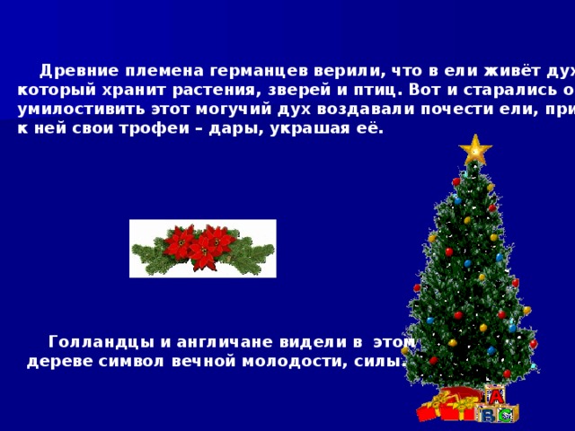  Древние племена германцев верили, что в ели живёт дух леса, который хранит растения, зверей и птиц. Вот и старались они умилостивить этот могучий дух воздавали почести ели, принося к ней свои трофеи – дары, украшая её.  Голландцы и англичане видели в этом дереве символ вечной молодости, силы. 
