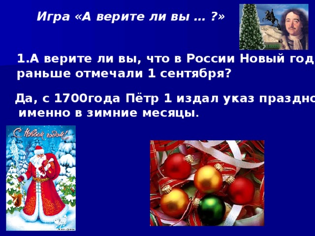 Игра «А верите ли вы … ?»  А верите ли вы, что в России Новый год раньше отмечали 1 сентября? Да, с 1700года Пётр 1 издал указ праздновать  именно в зимние месяцы . 