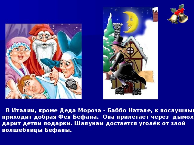  В Италии, кроме Деда Мороза - Баббо Натале, к послушным детям приходит добрая Фея Бефана. Она прилетает через дымоход и дарит детям подарки. Шалунам достается уголёк от злой волшебницы Бефаны.  