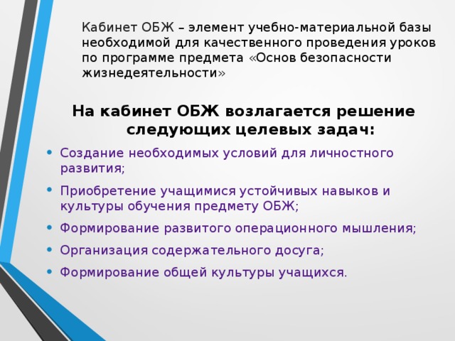 Кабинет ОБЖ – элемент учебно-материальной базы необходимой для качественного проведения уроков по программе предмета «Основ безопасности жизнедеятельности» На кабинет ОБЖ возлагается решение следующих целевых задач: Создание необходимых условий для личностного развития; Приобретение учащимися устойчивых навыков и культуры обучения предмету ОБЖ; Формирование развитого операционного мышления; Организация содержательного досуга; Формирование общей культуры учащихся.  