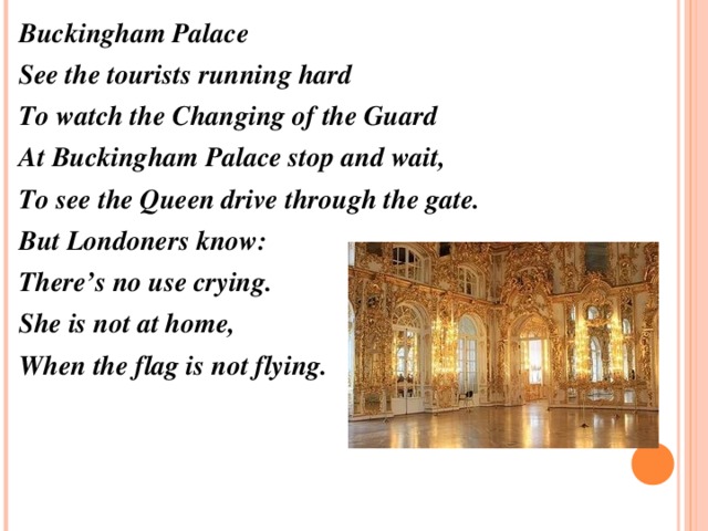 Buckingham Palace See the tourists running hard To watch the Changing of the Guard At Buckingham Palace stop and wait, To see the Queen drive through the gate. But Londoners know: There’s no use crying. She is not at home, When the flag is not flying.  