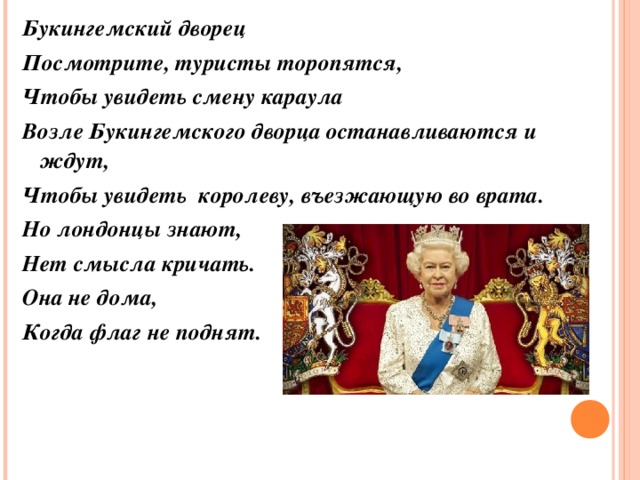 Букингемский дворец Посмотрите, туристы торопятся, Чтобы увидеть смену караула Возле Букингемского дворца останавливаются и ждут, Чтобы увидеть  королеву, въезжающую во врата. Но лондонцы знают, Нет смысла кричать. Она не дома, Когда флаг не поднят.  