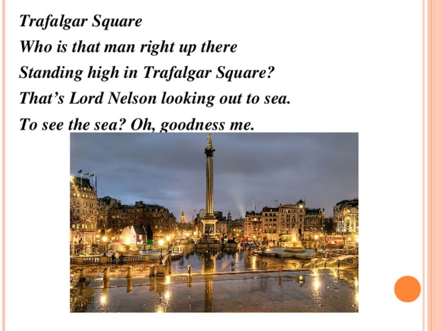 Trafalgar Square Who is that man right up there Standing high in Trafalgar Square? That’s Lord Nelson looking out to sea. To see the sea? Oh, goodness me.    