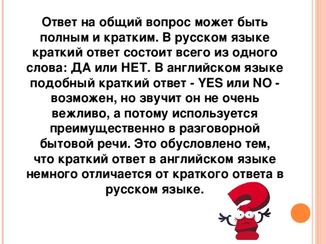 Ответ на общий вопрос может быть полным и кратким. В русском языке краткий ответ состоит всего из одного слова: ДА или НЕТ. В английском языке подобный краткий ответ - YES или NO - возможен, но звучит он не очень вежливо, а потому используется преимущественно в разговорной бытовой речи. Это обусловлено тем, что краткий ответ в английском языке немного отличается от краткого ответа в русском языке.   