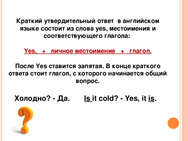 Краткий утвердительный ответ  в английском языке состоит из слова yes, местоимения и соответствующего глагола:   Yes,   +   личное местоимение   +   глагол.  После Yes ставится запятая. В конце краткого ответа стоит глагол, с которого начинается общий вопрос. Холодно? - Да.  Is  it cold? - Yes, it  is . 