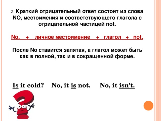2. Краткий отрицательный ответ состоит из слова NO, местоимения и соответствующего глагола с отрицательной частицей not.  No,    +    личное местоимение    +   глагол   +   not.  После No ставится запятая, а глагол может быть как в полной, так и в сокращенной форме. Is  it cold? No, it  is  not. No, it  isn't. 