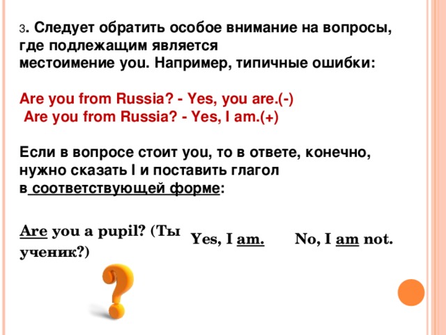 3 . Следует обратить особое внимание на вопросы, где подлежащим является местоимение you. Например, типичные ошибки:  Are you from Russia? - Yes, you are.(-)      Are you from Russia? - Yes, I a m .(+)  Если в вопросе стоит you, то в ответе, конечно, нужно сказать I и поставить глагол в  соответствующей форме : Are  you a pupil? (Ты ученик?) Yes, I  am. No, I  am  not. 