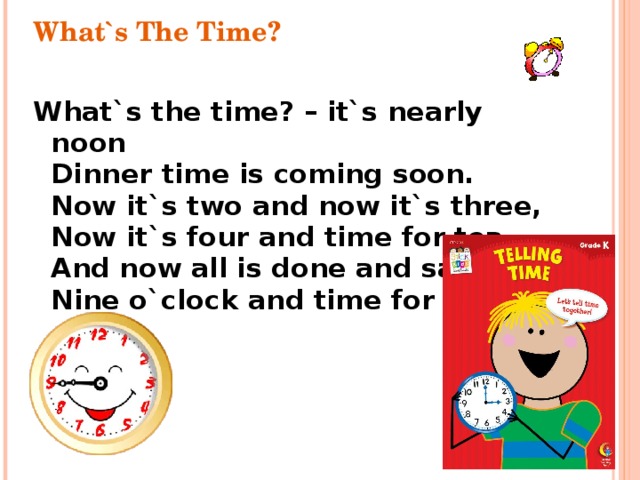 What`s The Time? What`s the time? – it`s nearly noon  Dinner time is coming soon.  Now it`s two and now it`s three,  Now it`s four and time for tea,  And now all is done and said,  Nine o`clock and time for bed.  