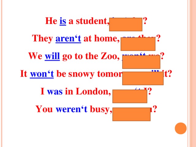 He is a student, isn‘t he? They aren‘t at home, are they? We will  go to the Zoo, won‘t we? It won‘t be snowy tomorrow, will it? I was in London, wasn‘t I? You weren‘t busy, were you ? 