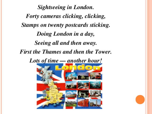 Sightseeing in London. Forty cameras clicking, clicking, Stamps on twenty postcards sticking. Doing London in a day, Seeing all and then away. First the Thames and then the Tower. Lots of time — another hour!  