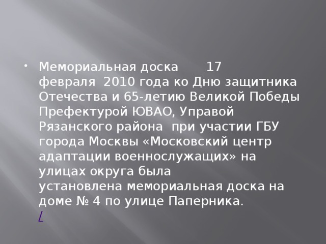 Мемориальная доска       17 февраля  2010 года ко Дню защитника Отечества и 65-летию Великой Победы Префектурой ЮВАО, Управой Рязанского района  при участии ГБУ города Москвы «Московский центр адаптации военнослужащих» на улицах округа была установлена мемориальная доска на доме № 4 по улице Паперника.    / 