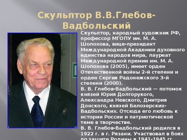 Скульптор В.В.Глебов-Вадбольский Скульптор, народный художник РФ, профессор МГОПУ им. М. А. Шолохова, вице-президент Международной Академии духовного единства народов мира, лауреат Международной премии им. М. А. Шолохова (2005), имеет орден Отечественной войны 2-й степени и орден Сергия Радонежского 3-й степени (2000).  В. В. Глебов-Вадбольский — потомок князей Юрия Долгорукого, Александра Невского, Дмитрия Донского, князей Белозерских-Вадбольских. Отсюда его любовь к истории России и патриотической теме в творчестве.  В. В. Глебов-Вадбольский родился в 1922 г. в г. Рязани. Участвовал в боях по защите Родины в 1941-1945 гг.  Многие исторические события и выдающиеся личности нашли отражение в творчестве скульптора 