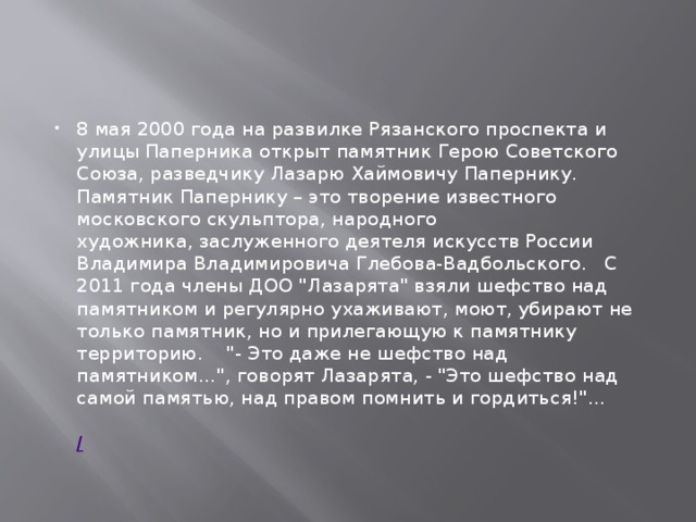8 мая 2000 года на развилке Рязанского проспекта и улицы Паперника открыт памятник Герою Советского Союза, разведчику Лазарю Хаймовичу Папернику.   Памятник Папернику – это творение известного московского скульптора, народного художника, заслуженного деятеля искусств России Владимира Владимировича Глебова-Вадбольского.   С 2011 года члены ДОО 